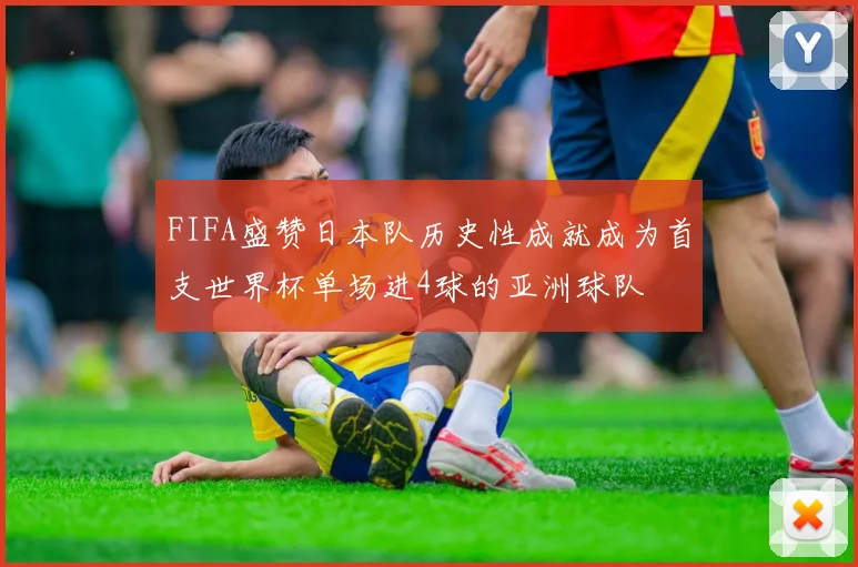 FIFA盛赞日本队历史性成就成为首支世界杯单场进4球的亚洲球队