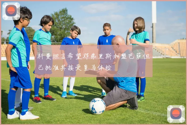 科曼坦言希望邓弗里斯加盟巴萨但已批准其接受皇马体检