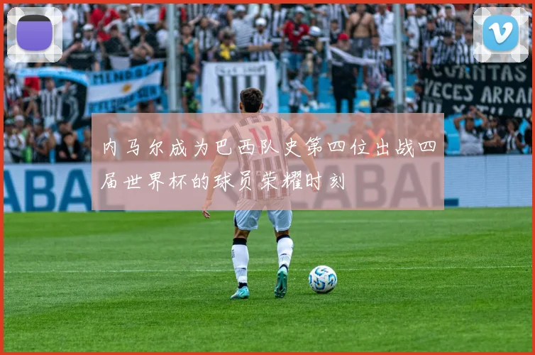 内马尔成为巴西队史第四位出战四届世界杯的球员荣耀时刻