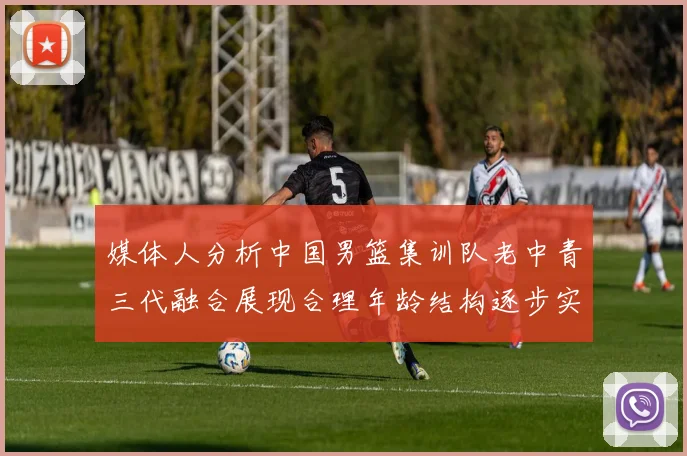媒体人分析中国男篮集训队老中青三代融合展现合理年龄结构逐步实现换血