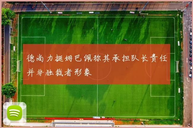 德尚力挺姆巴佩称其承担队长责任并非独裁者形象