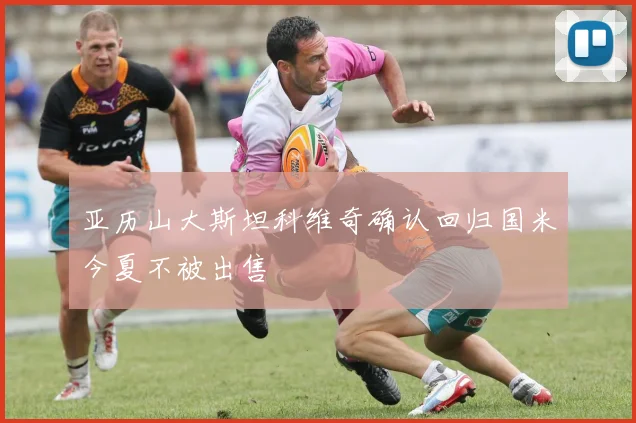 亚历山大斯坦科维奇确认回归国米今夏不被出售
