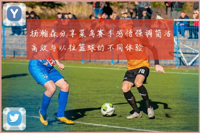 杨瀚森分享菜鸟赛季感悟强调简洁高效与以往篮球的不同体验
