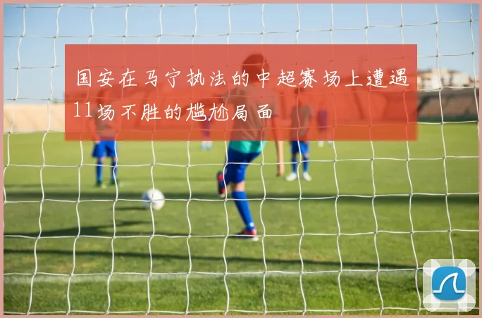 国安在马宁执法的中超赛场上遭遇11场不胜的尴尬局面