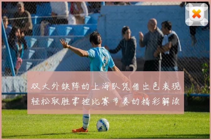 双大外缺阵的上海队凭借出色表现轻松取胜掌控比赛节奏的精彩解读