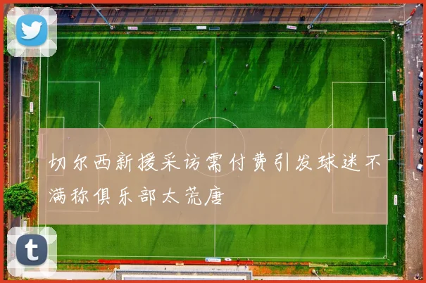 切尔西新援采访需付费引发球迷不满称俱乐部太荒唐