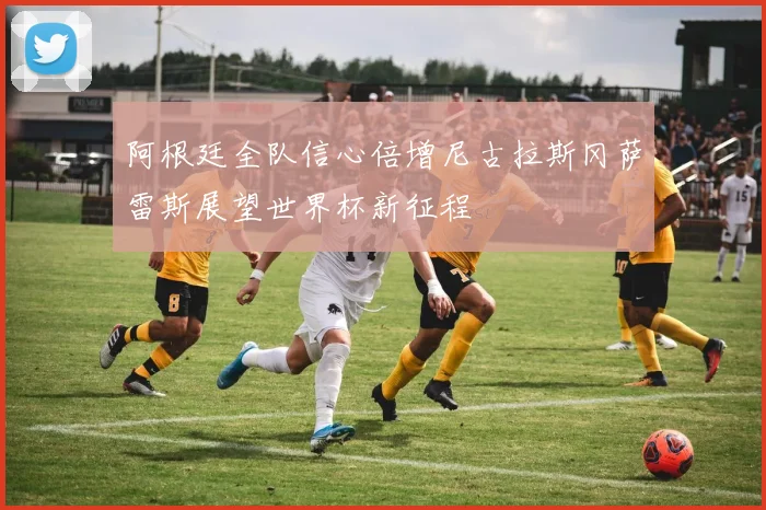 阿根廷全队信心倍增尼古拉斯冈萨雷斯展望世界杯新征程