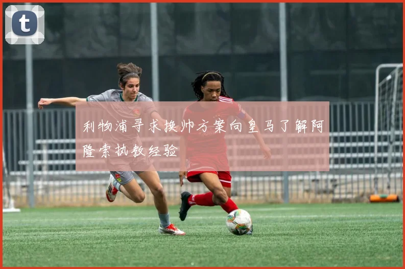 利物浦寻求换帅方案向皇马了解阿隆索执教经验