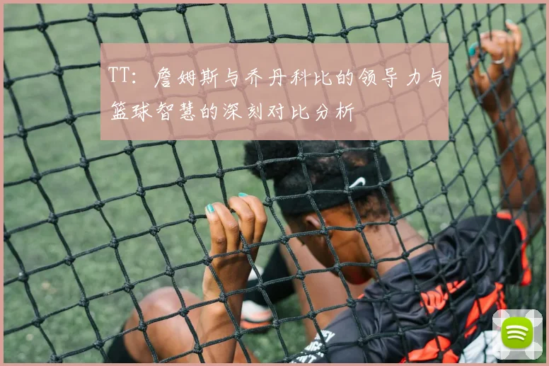 TT：詹姆斯与乔丹科比的领导力与篮球智慧的深刻对比分析