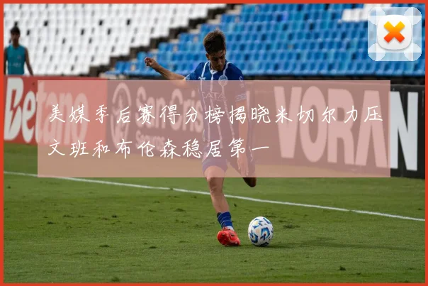 美媒季后赛得分榜揭晓米切尔力压文班和布伦森稳居第一