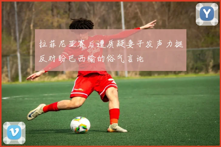 拉菲尼亚赛后遭质疑妻子发声力挺反对盼巴西输的俗气言论