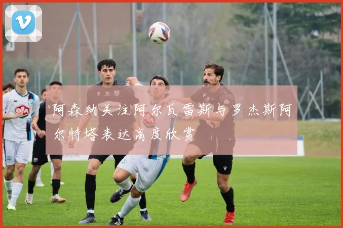 阿森纳关注阿尔瓦雷斯与罗杰斯阿尔特塔表达高度欣赏