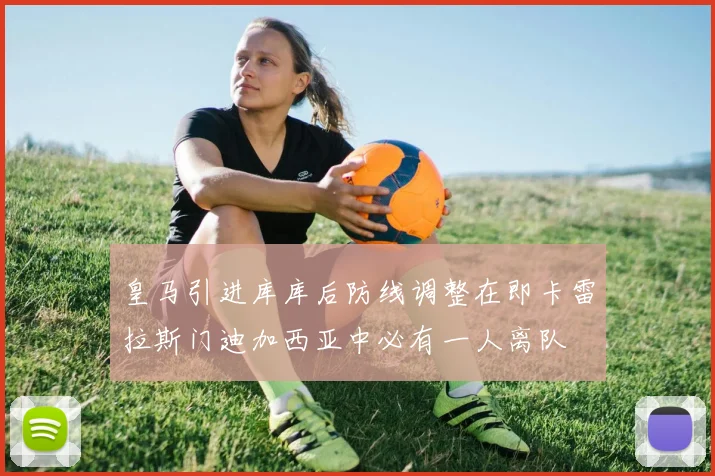 皇马引进库库后防线调整在即卡雷拉斯门迪加西亚中必有一人离队