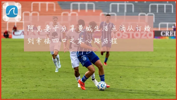 阿克妻子分享曼城生活点滴从订婚到幸福四口之家心路历程
