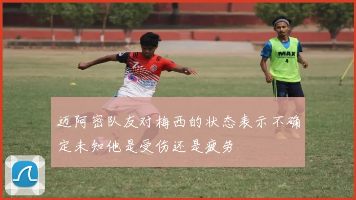 迈阿密队友对梅西的状态表示不确定未知他是受伤还是疲劳