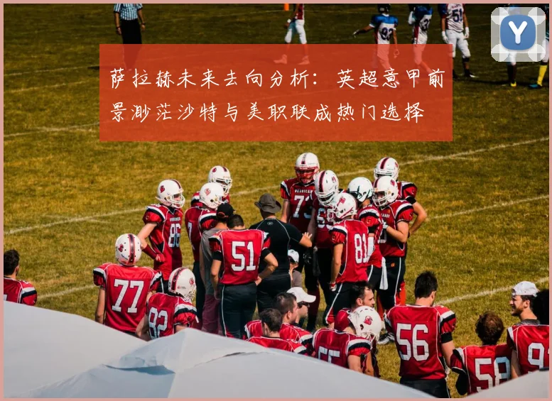 萨拉赫未来去向分析：英超意甲前景渺茫沙特与美职联成热门选择