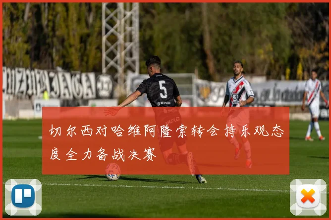 切尔西对哈维阿隆索转会持乐观态度全力备战决赛