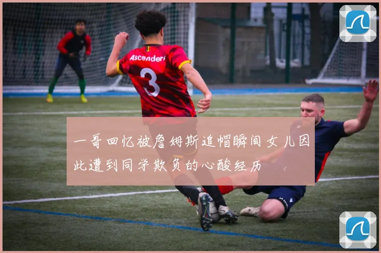 一哥回忆被詹姆斯追帽瞬间女儿因此遭到同学欺负的心酸经历